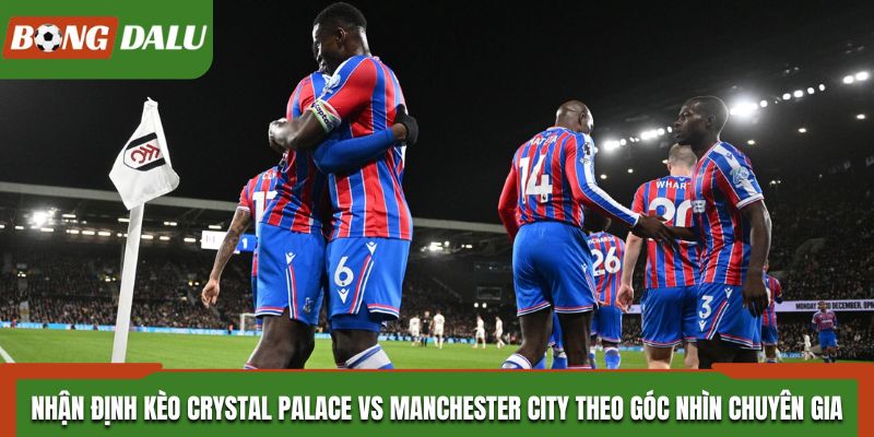 Nhận định kèo Crystal Palace vs Manchester City theo góc nhìn chuyên gia